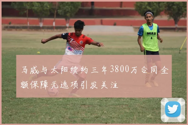 马威与太阳续约三年3800万合同全额保障无选项引发关注