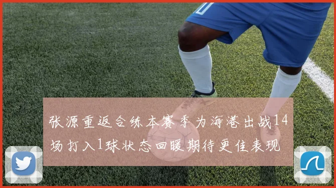 张源重返合练本赛季为海港出战14场打入1球状态回暖期待更佳表现
