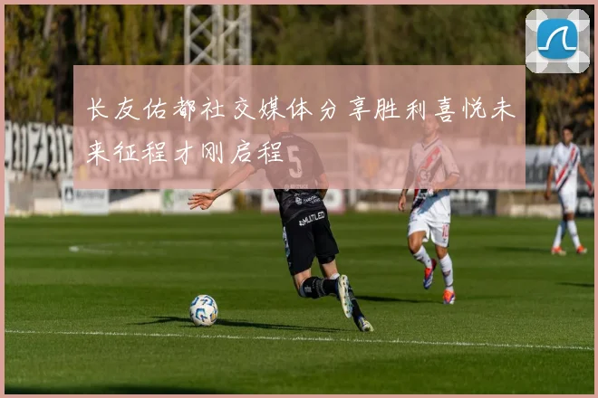 长友佑都社交媒体分享胜利喜悦未来征程才刚启程