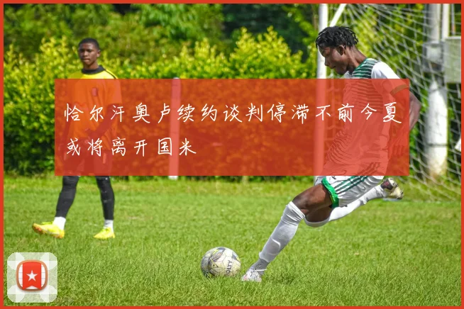 恰尔汗奥卢续约谈判停滞不前今夏或将离开国米