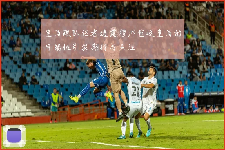 皇马跟队记者透露穆帅重返皇马的可能性引发期待与关注