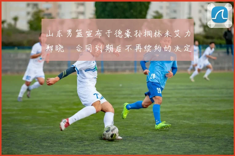 山东男篮宣布于德豪孙桐林米艾力郑晓垚合同到期后不再续约的决定
