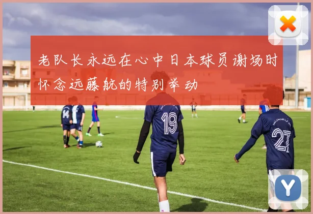 老队长永远在心中日本球员谢场时怀念远藤航的特别举动