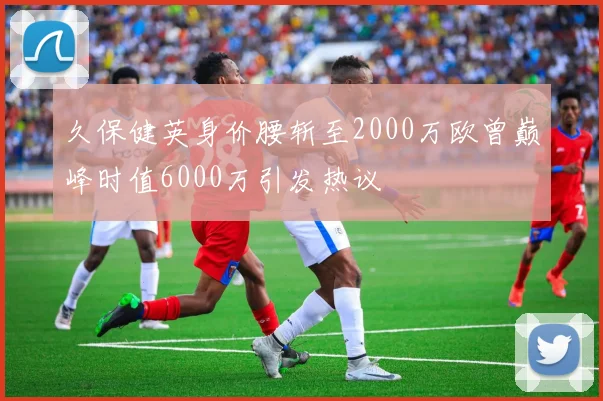 久保健英身价腰斩至2000万欧曾巅峰时值6000万引发热议
