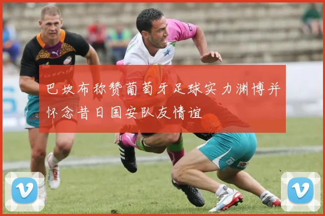 巴坎布称赞葡萄牙足球实力渊博并怀念昔日国安队友情谊