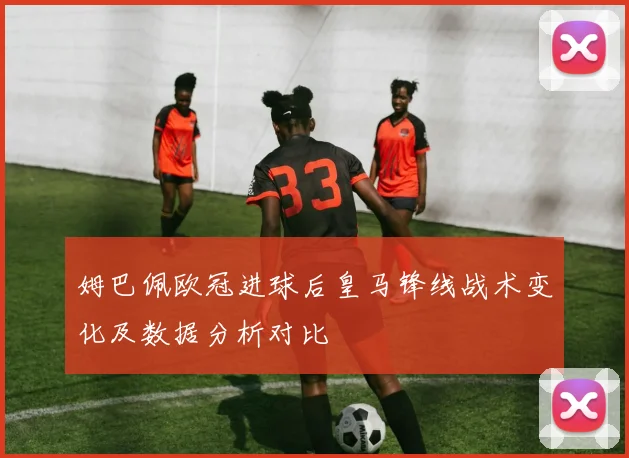 姆巴佩欧冠进球后皇马锋线战术变化及数据分析对比