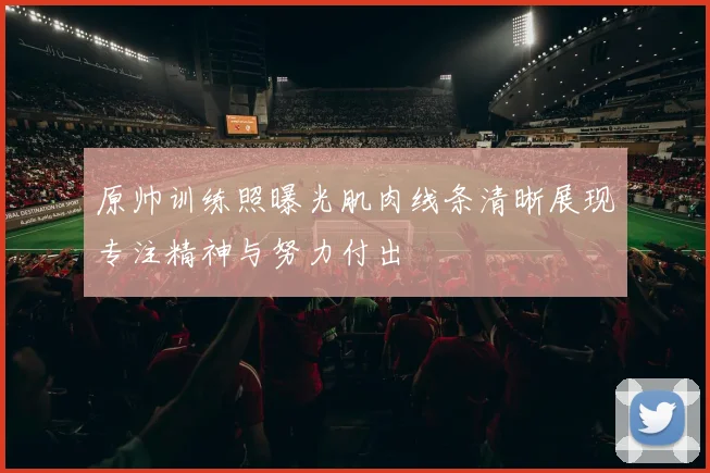 原帅训练照曝光肌肉线条清晰展现专注精神与努力付出