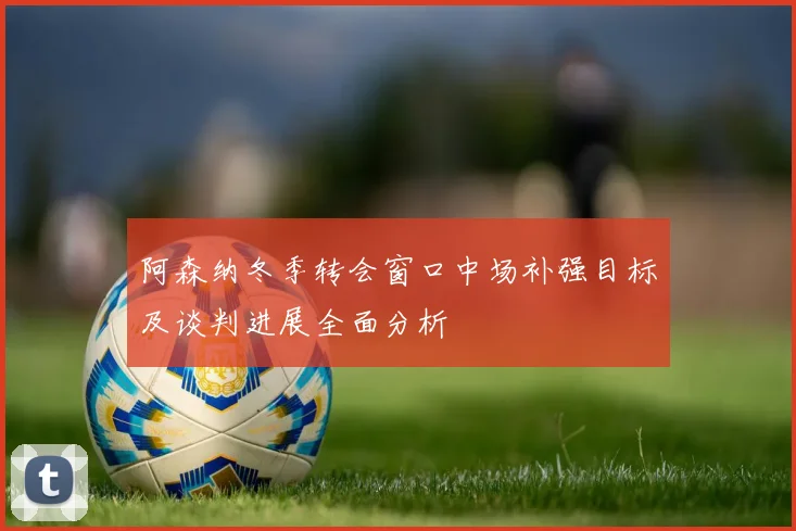 阿森纳冬季转会窗口中场补强目标及谈判进展全面分析