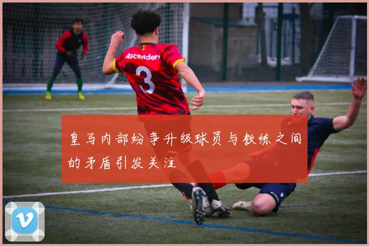 皇马内部纷争升级球员与教练之间的矛盾引发关注