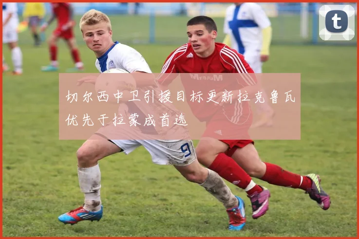 切尔西中卫引援目标更新拉克鲁瓦优先于拉蒙成首选