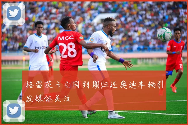 格雷茨卡合同到期归还奥迪车辆引发媒体关注