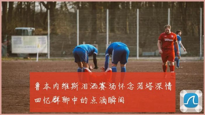 鲁本内维斯泪洒赛场怀念若塔深情回忆群聊中的点滴瞬间