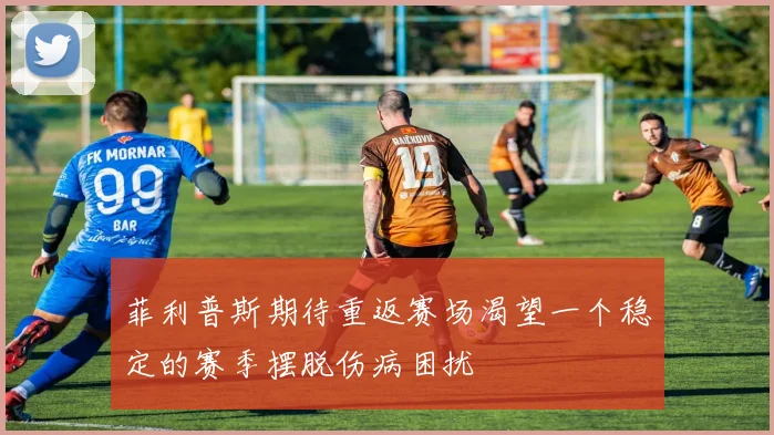 菲利普斯期待重返赛场渴望一个稳定的赛季摆脱伤病困扰