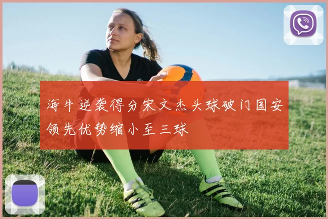海牛逆袭得分宋文杰头球破门国安领先优势缩小至三球