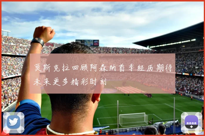 莫斯克拉回顾阿森纳首季经历期待未来更多精彩时刻
