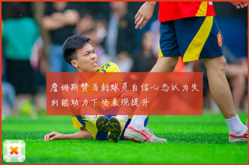 詹姆斯赞马刺球员自信心态认为失利能助力下场表现提升
