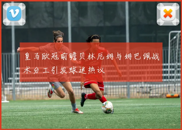 皇马欧冠前瞻贝林厄姆与姆巴佩战术分工引发球迷热议