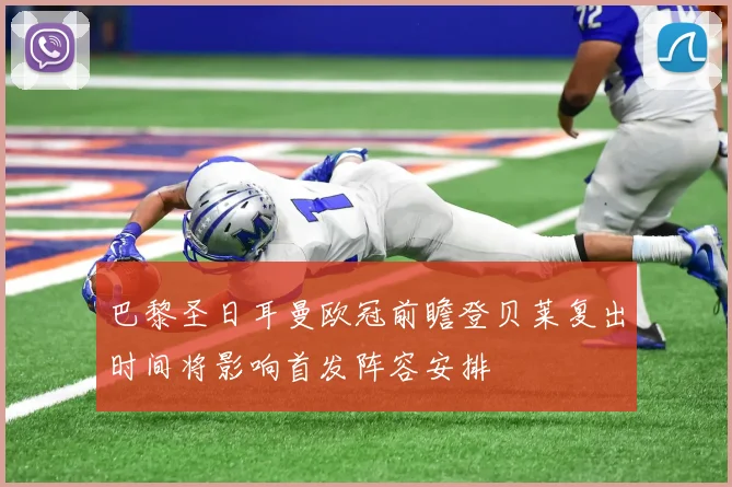 巴黎圣日耳曼欧冠前瞻登贝莱复出时间将影响首发阵容安排
