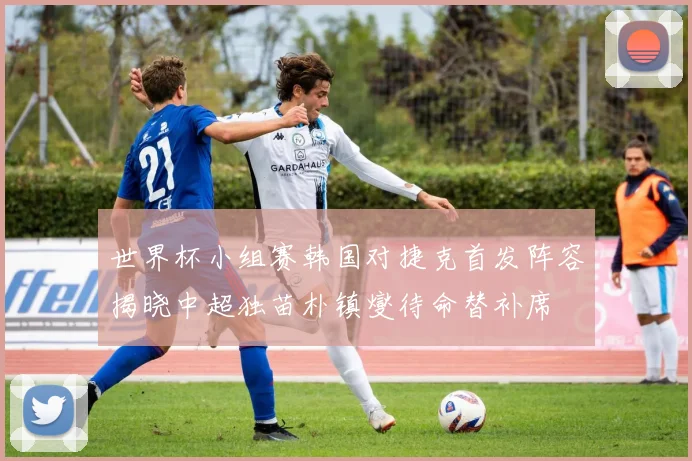 世界杯小组赛韩国对捷克首发阵容揭晓中超独苗朴镇燮待命替补席