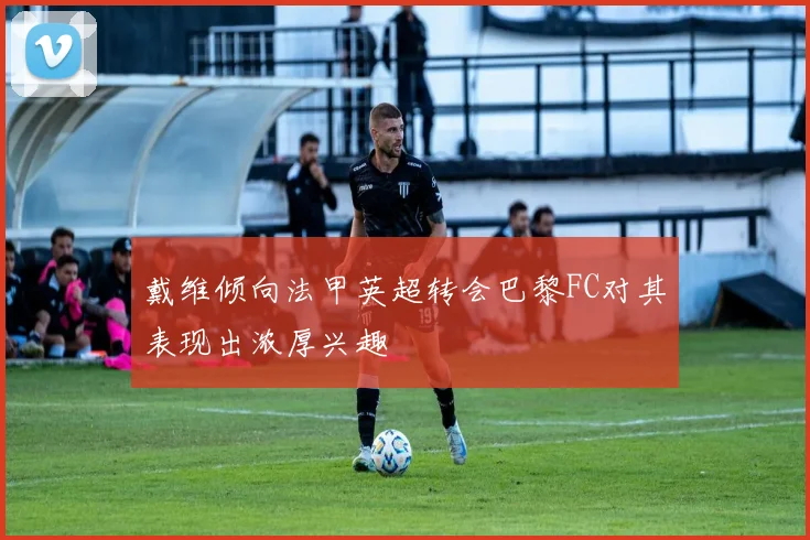 戴维倾向法甲英超转会巴黎FC对其表现出浓厚兴趣