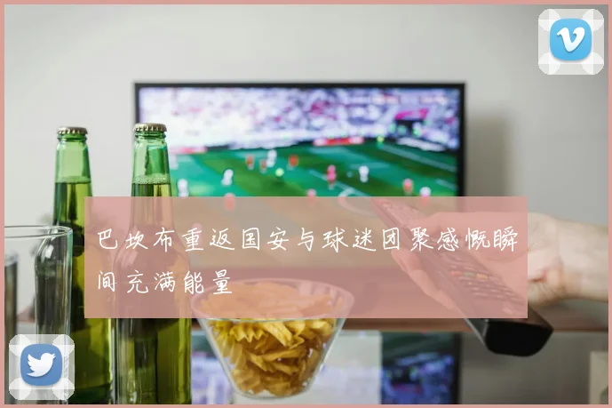 巴坎布重返国安与球迷团聚感慨瞬间充满能量