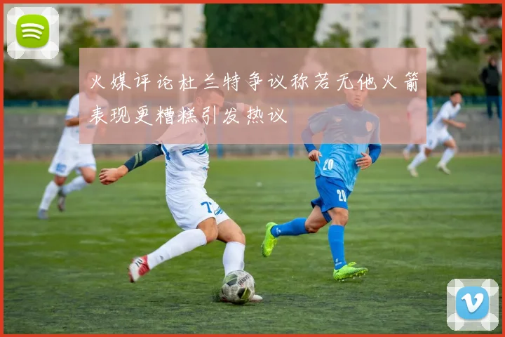 火媒评论杜兰特争议称若无他火箭表现更糟糕引发热议