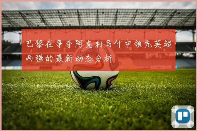 巴黎在争夺阿克利乌什中领先英超两强的最新动态分析