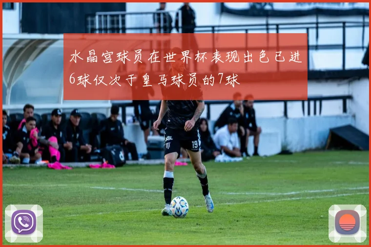 水晶宫球员在世界杯表现出色已进6球仅次于皇马球员的7球