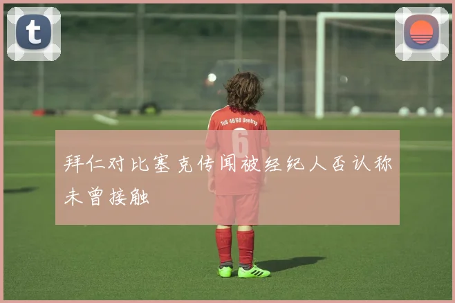 拜仁对比塞克传闻被经纪人否认称未曾接触