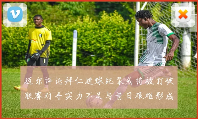 迈尔评论拜仁进球纪录或将被打破联赛对手实力不足与昔日艰难形成鲜明对比