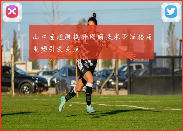 山口茜连胜提升网前技术羽坛格局重塑引发关注